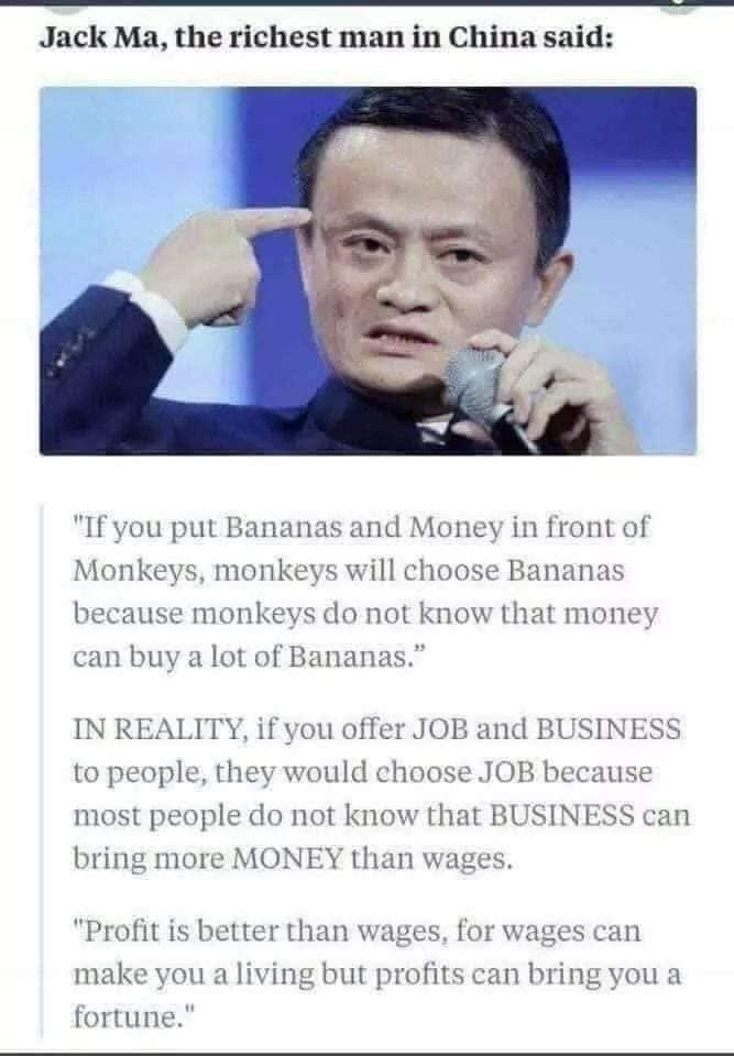  "If you put Bananas and money in front of Monkeys, the monkeys will choose the bananas, because monkeys do not understand that money can buy a whole lot of bananas! In reality, if you offer a job or a business to most people, they would choose the job, because most people do not understand that a business can bring more Money than wages from a job. Profit is better than wages, for wages can only make you a living, but profits can bring you a fortune!" Said by Jack Ma, the richest man in China...